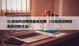 58同城网招聘网最新招聘（58同城招聘网最新招聘许昌）