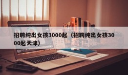 招聘纯出女孩3000起（招聘纯出女孩3000起天津）