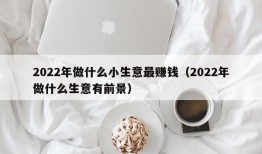 2022年做什么小生意最赚钱（2022年做什么生意有前景）