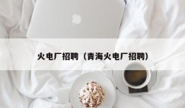 火电厂招聘（青海火电厂招聘）