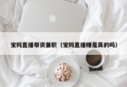 宝妈直播带货兼职（宝妈直播赚是真的吗）