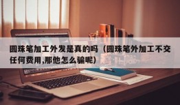 圆珠笔加工外发是真的吗（圆珠笔外加工不交任何费用,那他怎么骗呢）