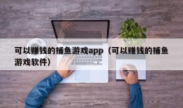 可以赚钱的捕鱼游戏app（可以赚钱的捕鱼游戏软件）